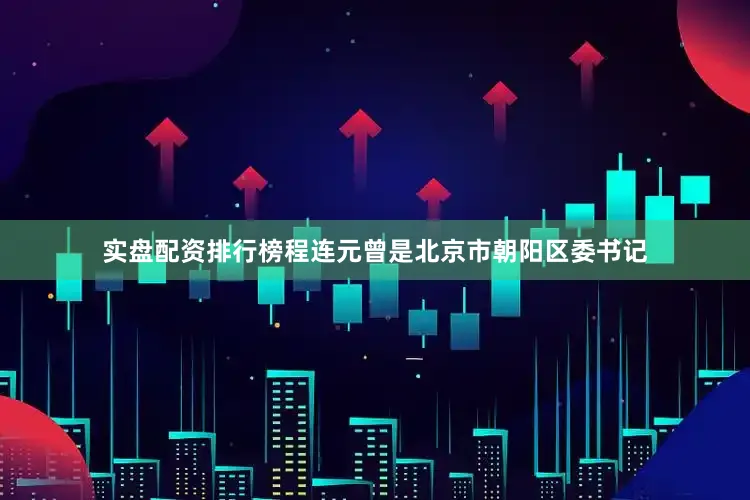 实盘配资排行榜程连元曾是北京市朝阳区委书记