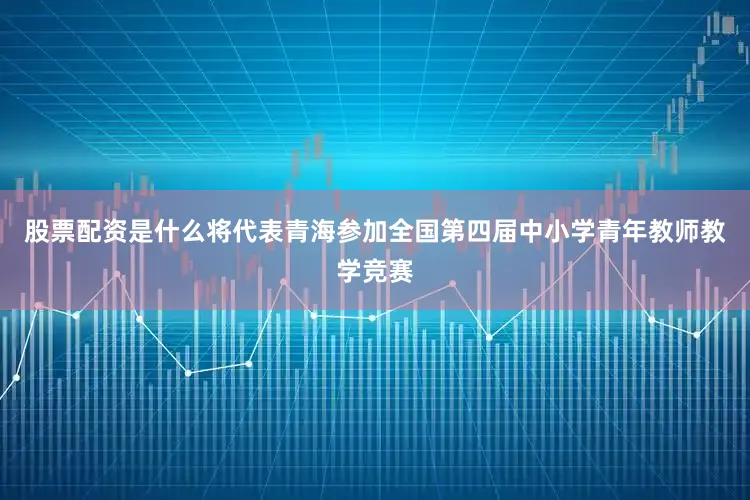 股票配资是什么将代表青海参加全国第四届中小学青年教师教学竞赛