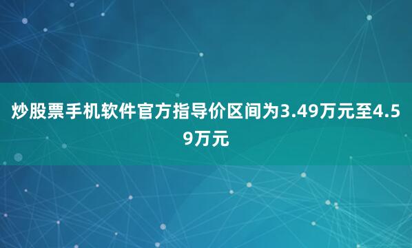 炒股票手机软件官方指导价区间为3.49万元至4.59万元