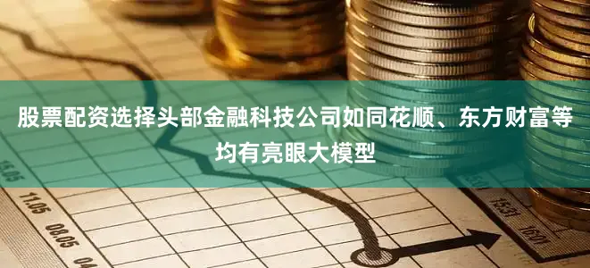 股票配资选择头部金融科技公司如同花顺、东方财富等均有亮眼大模型