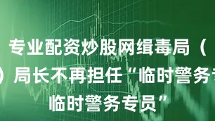 专业配资炒股网缉毒局（DEA）局长不再担任“临时警务专员”
