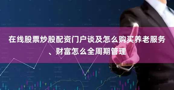 在线股票炒股配资门户　　谈及怎么购买养老服务、财富怎么全周期管理