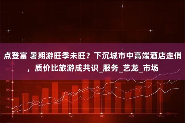 点登富 暑期游旺季未旺？下沉城市中高端酒店走俏，质价比旅游成共识_服务_艺龙_市场