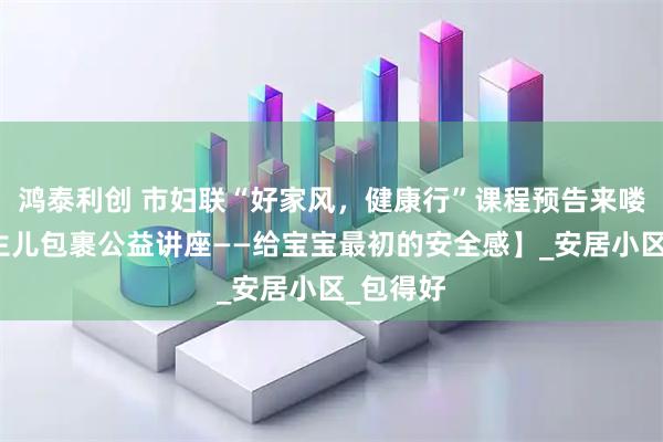 鸿泰利创 市妇联“好家风，健康行”课程预告来喽！【新生儿包裹公益讲座——给宝宝最初的安全感】_安居小区_包得好