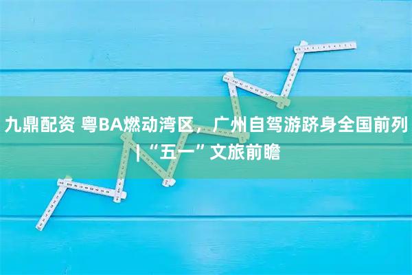 九鼎配资 粤BA燃动湾区，广州自驾游跻身全国前列 | “五一”文旅前瞻