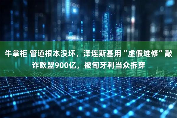 牛掌柜 管道根本没坏，泽连斯基用“虚假维修”敲诈欧盟900亿，被匈牙利当众拆穿