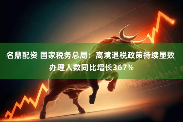 名鼎配资 国家税务总局：离境退税政策持续显效 办理人数同比增长367%