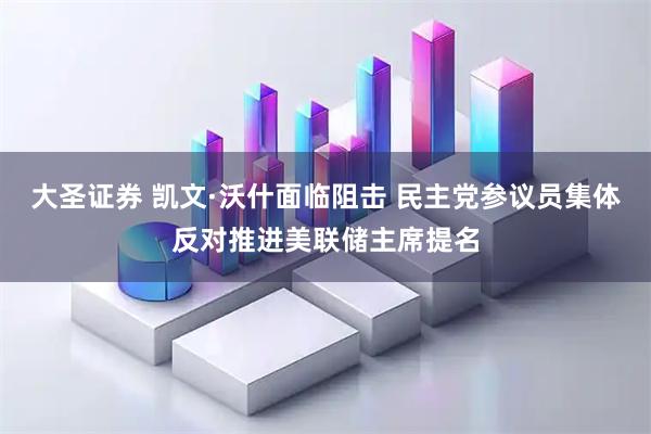 大圣证券 凯文·沃什面临阻击 民主党参议员集体反对推进美联储主席提名