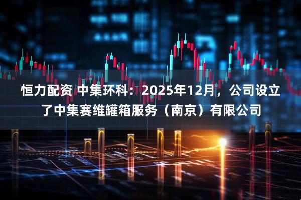 恒力配资 中集环科：2025年12月，公司设立了中集赛维罐箱服务（南京）有限公司