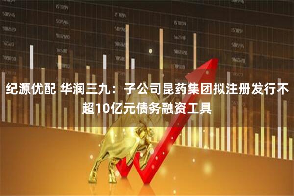 纪源优配 华润三九：子公司昆药集团拟注册发行不超10亿元债务融资工具