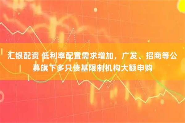汇银配资 低利率配置需求增加，广发、招商等公募旗下多只债基限制机构大额申购