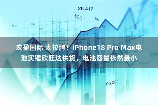 宏盈国际 太拉胯！iPhone18 Pro Max电池实锤欣旺达供货，电池容量依然最小