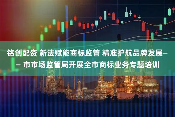 铭创配资 新法赋能商标监管 精准护航品牌发展—— 市市场监管局开展全市商标业务专题培训
