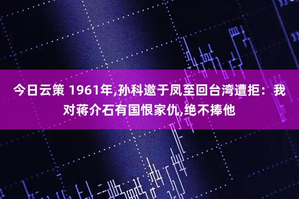 今日云策 1961年,孙科邀于凤至回台湾遭拒:我对蒋介石有国恨家仇,绝不捧他