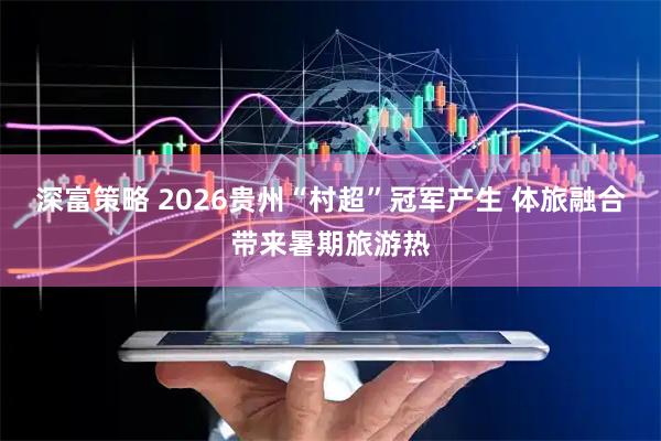 深富策略 2026贵州“村超”冠军产生 体旅融合带来暑期旅游热