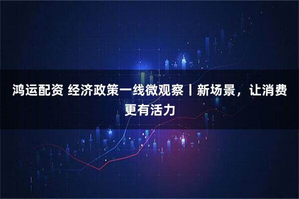 鸿运配资 经济政策一线微观察丨新场景，让消费更有活力