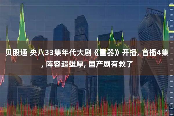 贝股通 央八33集年代大剧《重器》开播, 首播4集, 阵容超雄厚, 国产剧有救了