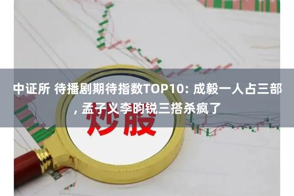中证所 待播剧期待指数TOP10: 成毅一人占三部, 孟子义李昀锐三搭杀疯了