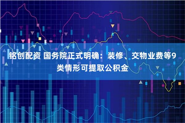 铭创配资 国务院正式明确：装修、交物业费等9类情形可提取公积金