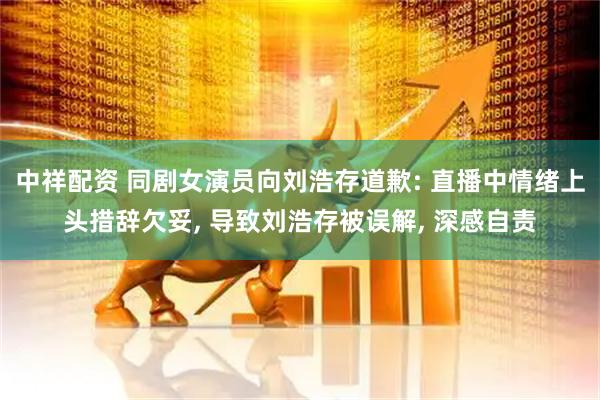 中祥配资 同剧女演员向刘浩存道歉: 直播中情绪上头措辞欠妥, 导致刘浩存被误解, 深感自责