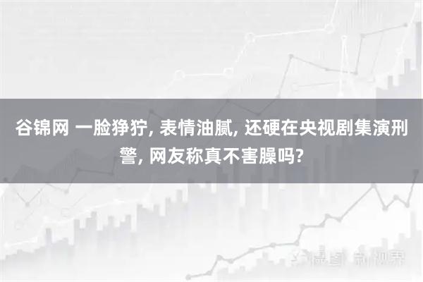 谷锦网 一脸狰狞, 表情油腻, 还硬在央视剧集演刑警, 网友称真不害臊吗?