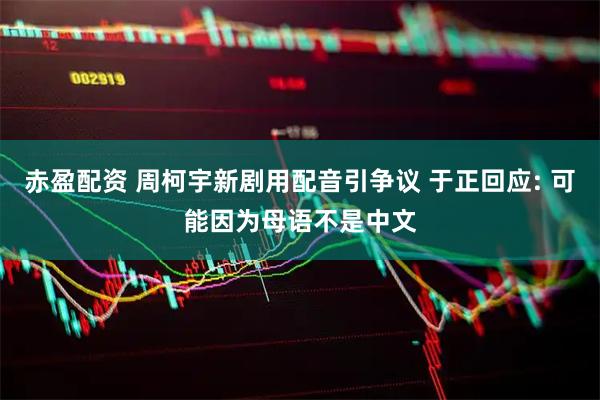 赤盈配资 周柯宇新剧用配音引争议 于正回应: 可能因为母语不是中文