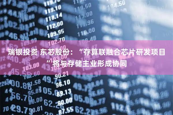 瑞银投资 东芯股份:“存算联融合芯片研发项目”将与存储主业形成协同